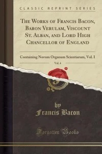 The Works of Francis Bacon, Baron Verulam, Viscount St. Alban, and Lord High Chancellor of England, Vol. 4